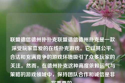 联盟德信德州扑扑克联盟德信德州扑克是一款深受玩家喜爱的在线扑克游戏。它以其公平、合法和充满竞争的游戏环境吸引了众多玩家的关注。然而，在德州扑克这种高度依赖运气与策略的游戏领域中，保持团队合作和诚信是非常重要的。
