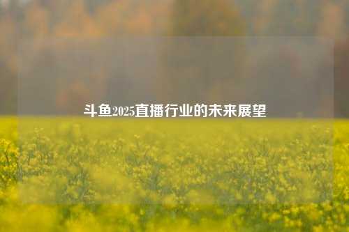 斗鱼2025直播行业的未来展望
